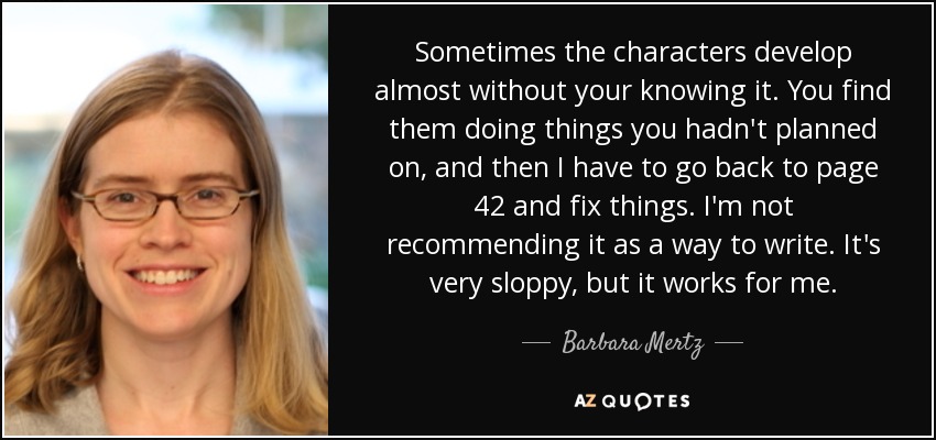 Sometimes the characters develop almost without your knowing it. You find them doing things you hadn't planned on, and then I have to go back to page 42 and fix things. I'm not recommending it as a way to write. It's very sloppy, but it works for me. - Barbara Mertz