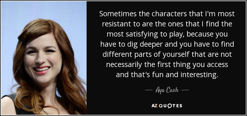 Sometimes the characters that I'm most resistant to are the ones that I find the most satisfying to play, because you have to dig deeper and you have to find different parts of yourself that are not necessarily the first thing you access and that's fun and interesting. - Aya Cash