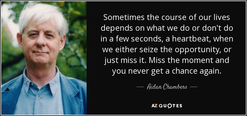 Sometimes the course of our lives depends on what we do or don't do in a few seconds, a heartbeat, when we either seize the opportunity, or just miss it. Miss the moment and you never get a chance again. - Aidan Chambers
