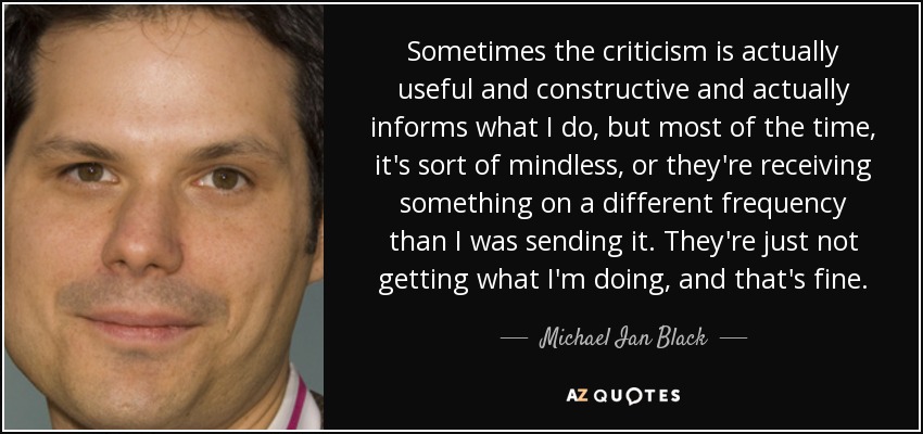 Sometimes the criticism is actually useful and constructive and actually informs what I do, but most of the time, it's sort of mindless, or they're receiving something on a different frequency than I was sending it. They're just not getting what I'm doing, and that's fine. - Michael Ian Black