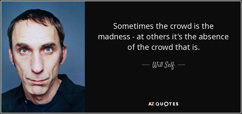 Sometimes the crowd is the madness - at others it's the absence of the crowd that is. - Will Self