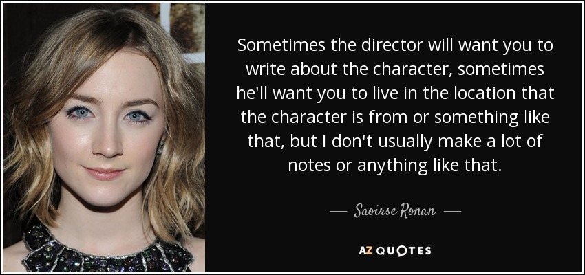 Sometimes the director will want you to write about the character, sometimes he'll want you to live in the location that the character is from or something like that, but I don't usually make a lot of notes or anything like that. - Saoirse Ronan