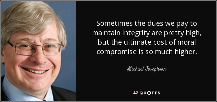 Sometimes the dues we pay to maintain integrity are pretty high, but the ultimate cost of moral compromise is so much higher. - Michael Josephson