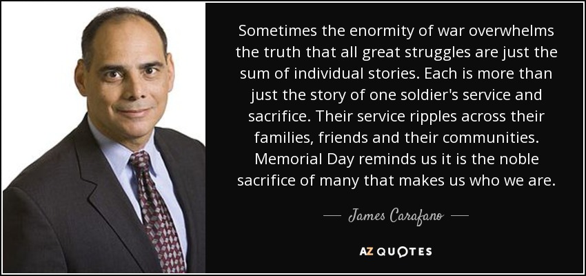 Sometimes the enormity of war overwhelms the truth that all great struggles are just the sum of individual stories. Each is more than just the story of one soldier's service and sacrifice. Their service ripples across their families, friends and their communities. Memorial Day reminds us it is the noble sacrifice of many that makes us who we are. - James Carafano