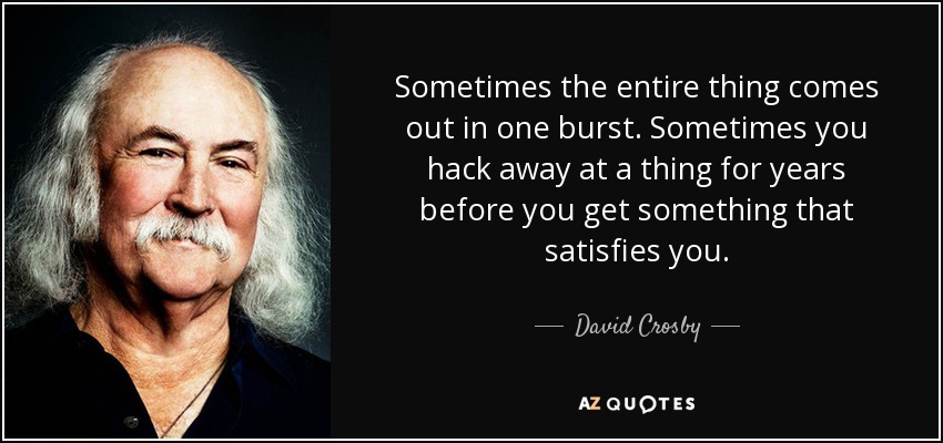 Sometimes the entire thing comes out in one burst. Sometimes you hack away at a thing for years before you get something that satisfies you. - David Crosby