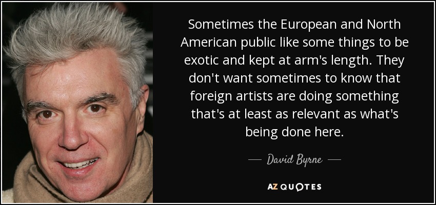 Sometimes the European and North American public like some things to be exotic and kept at arm's length. They don't want sometimes to know that foreign artists are doing something that's at least as relevant as what's being done here. - David Byrne