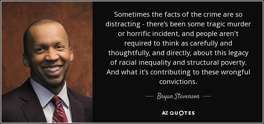 Sometimes the facts of the crime are so distracting - there's been some tragic murder or horrific incident, and people aren't required to think as carefully and thoughtfully, and directly, about this legacy of racial inequality and structural poverty. And what it's contributing to these wrongful convictions. - Bryan Stevenson