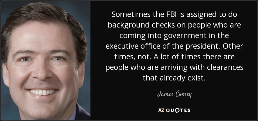 Sometimes the FBI is assigned to do background checks on people who are coming into government in the executive office of the president. Other times, not. A lot of times there are people who are arriving with clearances that already exist. - James Comey
