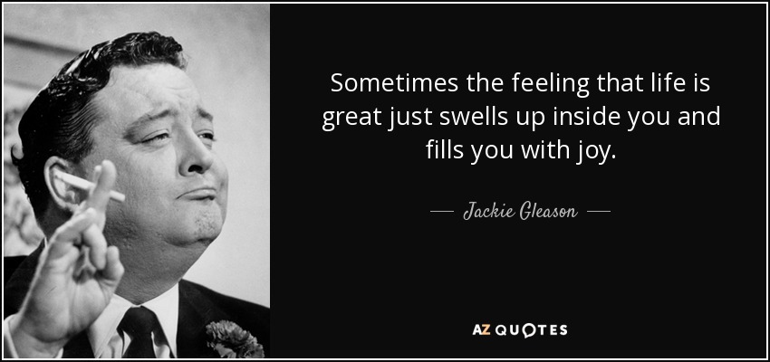 Sometimes the feeling that life is great just swells up inside you and fills you with joy. - Jackie Gleason