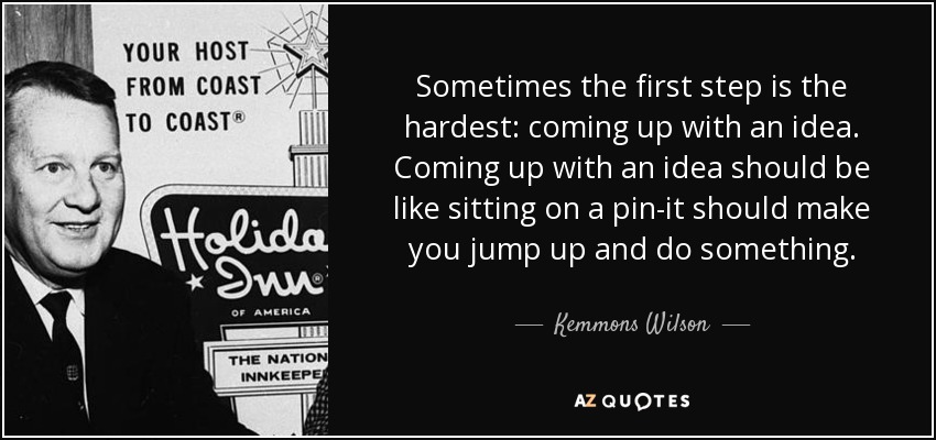 Sometimes the first step is the hardest: coming up with an idea. Coming up with an idea should be like sitting on a pin-it should make you jump up and do something. - Kemmons Wilson