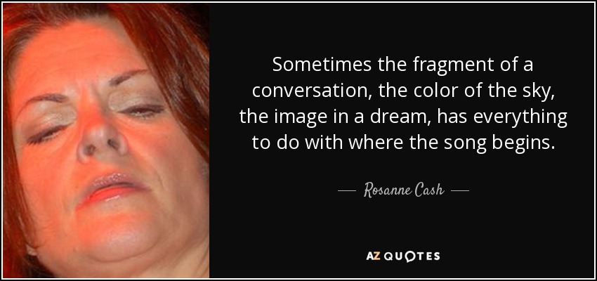 Sometimes the fragment of a conversation, the color of the sky, the image in a dream, has everything to do with where the song begins. - Rosanne Cash