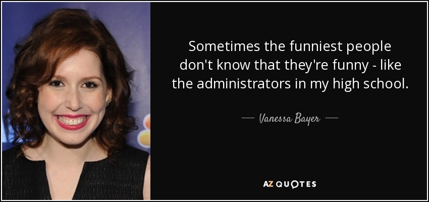 Sometimes the funniest people don't know that they're funny - like the administrators in my high school. - Vanessa Bayer