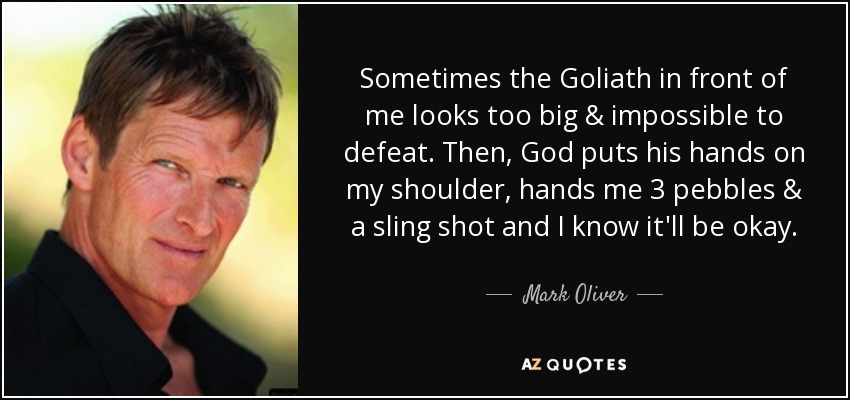 Sometimes the Goliath in front of me looks too big & impossible to defeat. Then, God puts his hands on my shoulder, hands me 3 pebbles & a sling shot and I know it'll be okay. - Mark Oliver