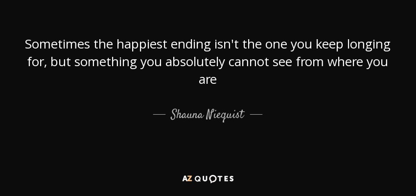 Sometimes the happiest ending isn't the one you keep longing for, but something you absolutely cannot see from where you are - Shauna Niequist