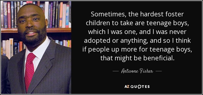 Sometimes, the hardest foster children to take are teenage boys, which I was one, and I was never adopted or anything, and so I think if people up more for teenage boys, that might be beneficial. - Antwone Fisher