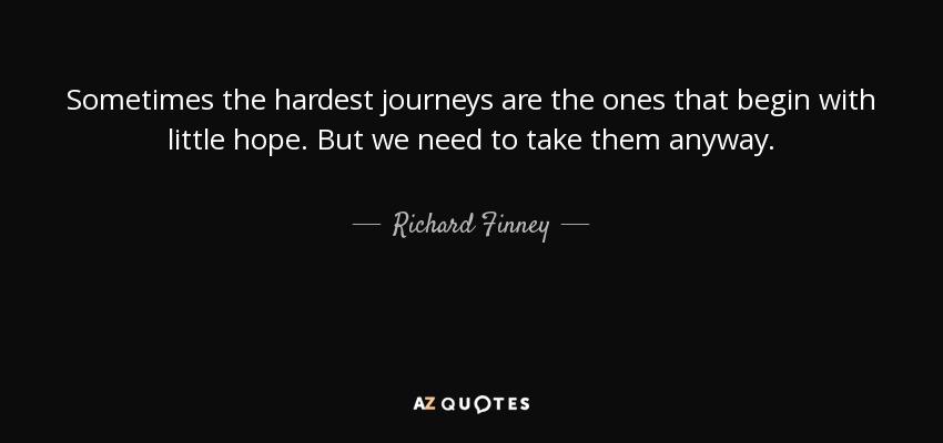 Sometimes the hardest journeys are the ones that begin with little hope. But we need to take them anyway. - Richard Finney