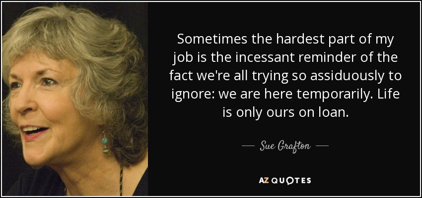 Sometimes the hardest part of my job is the incessant reminder of the fact we're all trying so assiduously to ignore: we are here temporarily. Life is only ours on loan. - Sue Grafton