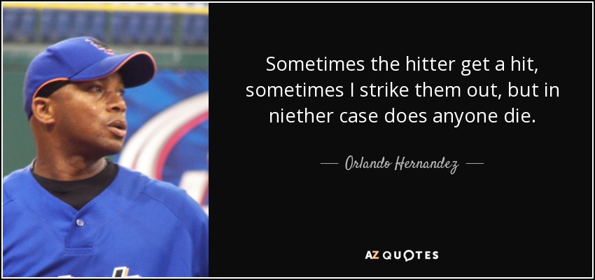 Sometimes the hitter get a hit, sometimes I strike them out, but in niether case does anyone die. - Orlando Hernandez