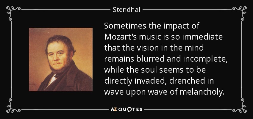 Sometimes the impact of Mozart's music is so immediate that the vision in the mind remains blurred and incomplete, while the soul seems to be directly invaded, drenched in wave upon wave of melancholy. - Stendhal