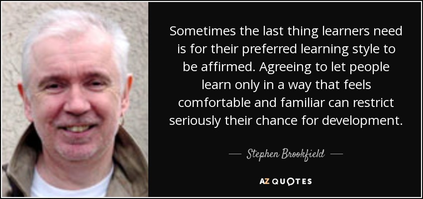 Sometimes the last thing learners need is for their preferred learning style to be affirmed. Agreeing to let people learn only in a way that feels comfortable and familiar can restrict seriously their chance for development. - Stephen Brookfield