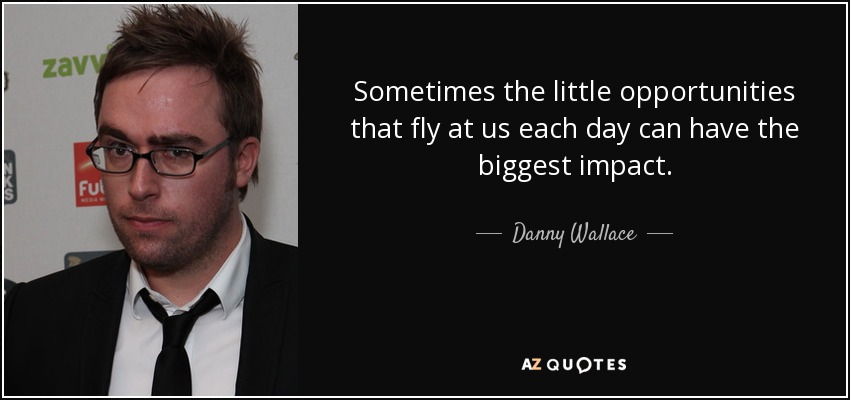 Sometimes the little opportunities that fly at us each day can have the biggest impact. - Danny Wallace