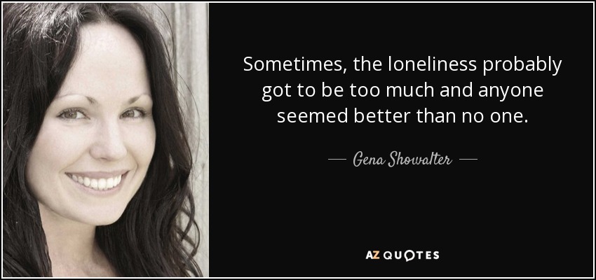 Sometimes, the loneliness probably got to be too much and anyone seemed better than no one. - Gena Showalter