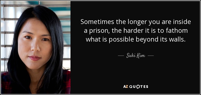 Sometimes the longer you are inside a prison, the harder it is to fathom what is possible beyond its walls. - Suki Kim