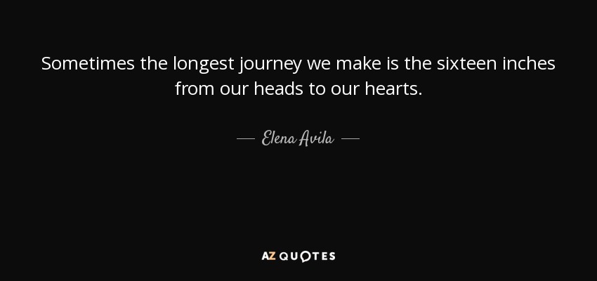 Sometimes the longest journey we make is the sixteen inches from our heads to our hearts. - Elena Avila