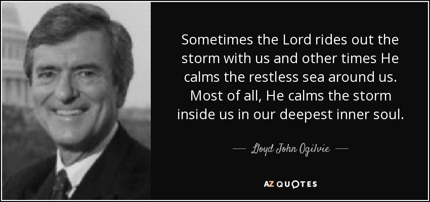 Sometimes the Lord rides out the storm with us and other times He calms the restless sea around us. Most of all, He calms the storm inside us in our deepest inner soul. - Lloyd John Ogilvie