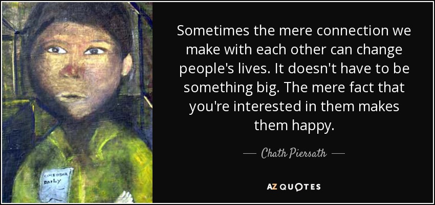 Sometimes the mere connection we make with each other can change people's lives. It doesn't have to be something big. The mere fact that you're interested in them makes them happy. - Chath Piersath