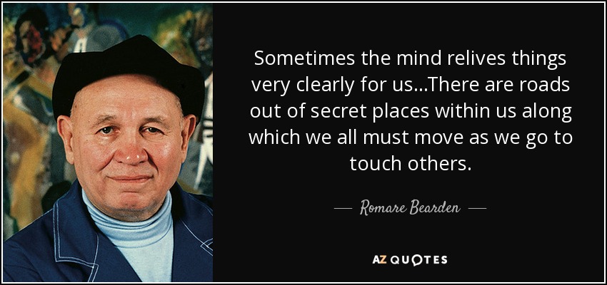 Sometimes the mind relives things very clearly for us...There are roads out of secret places within us along which we all must move as we go to touch others. - Romare Bearden