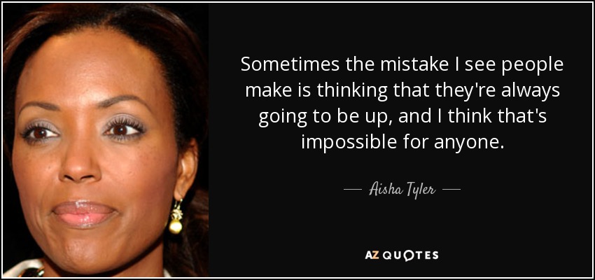 Sometimes the mistake I see people make is thinking that they're always going to be up, and I think that's impossible for anyone. - Aisha Tyler