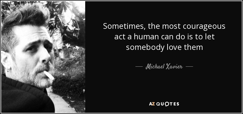 Sometimes, the most courageous act a human can do is to let somebody love them - Michael Xavier