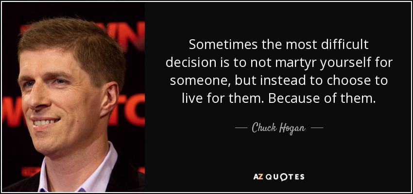 Sometimes the most difficult decision is to not martyr yourself for someone, but instead to choose to live for them. Because of them. - Chuck Hogan
