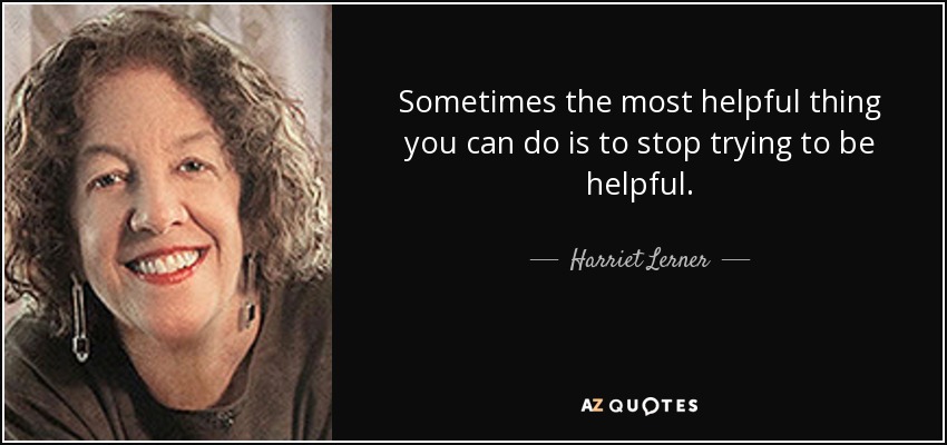 Sometimes the most helpful thing you can do is to stop trying to be helpful. - Harriet Lerner