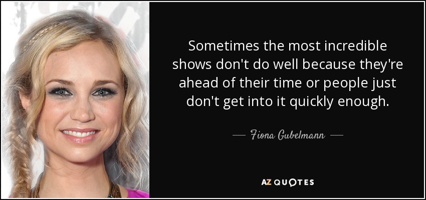Sometimes the most incredible shows don't do well because they're ahead of their time or people just don't get into it quickly enough. - Fiona Gubelmann