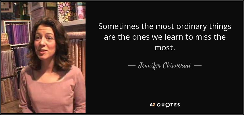 Sometimes the most ordinary things are the ones we learn to miss the most. - Jennifer Chiaverini