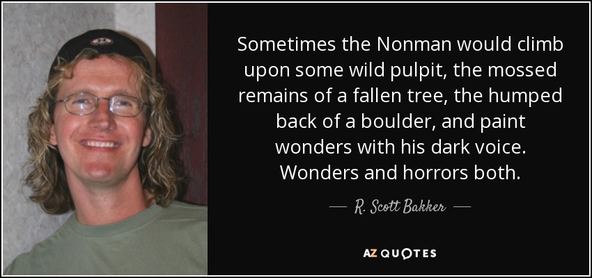 Sometimes the Nonman would climb upon some wild pulpit, the mossed remains of a fallen tree, the humped back of a boulder, and paint wonders with his dark voice. Wonders and horrors both. - R. Scott Bakker