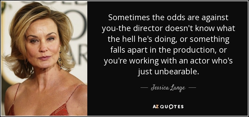 Sometimes the odds are against you-the director doesn't know what the hell he's doing, or something falls apart in the production, or you're working with an actor who's just unbearable. - Jessica Lange