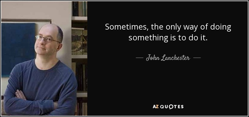 Sometimes, the only way of doing something is to do it. - John Lanchester