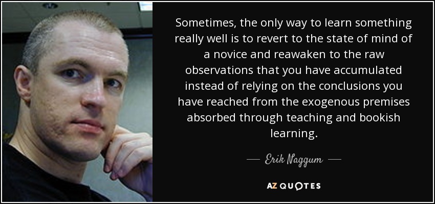 Sometimes, the only way to learn something really well is to revert to the state of mind of a novice and reawaken to the raw observations that you have accumulated instead of relying on the conclusions you have reached from the exogenous premises absorbed through teaching and bookish learning. - Erik Naggum