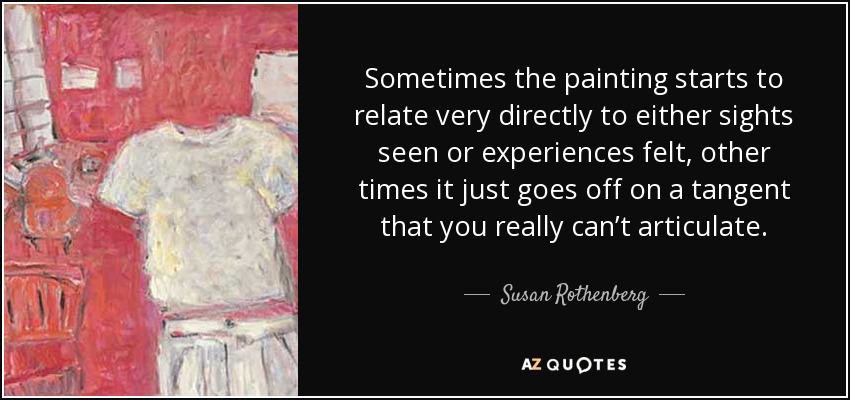 Sometimes the painting starts to relate very directly to either sights seen or experiences felt, other times it just goes off on a tangent that you really can’t articulate. - Susan Rothenberg