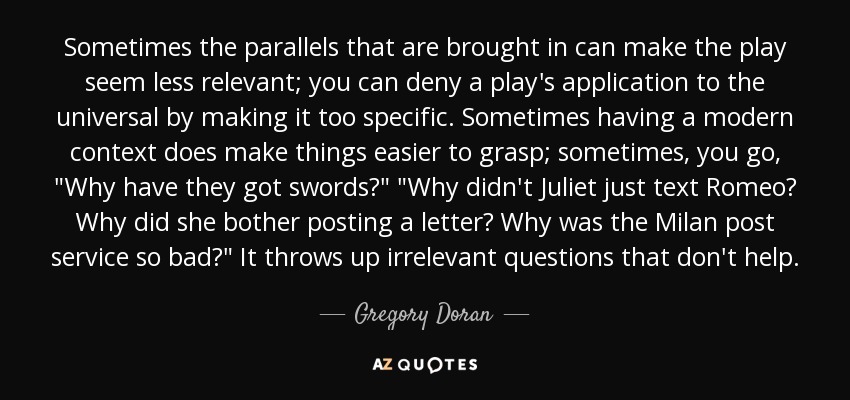 Sometimes the parallels that are brought in can make the play seem less relevant; you can deny a play's application to the universal by making it too specific. Sometimes having a modern context does make things easier to grasp; sometimes, you go, 