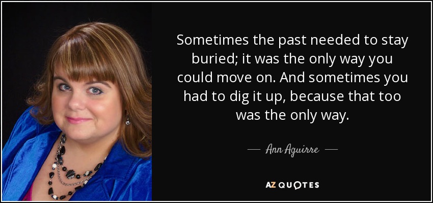 Sometimes the past needed to stay buried; it was the only way you could move on. And sometimes you had to dig it up, because that too was the only way. - Ann Aguirre