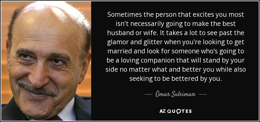 Sometimes the person that excites you most isn't necessarily going to make the best husband or wife. It takes a lot to see past the glamor and glitter when you're looking to get married and look for someone who's going to be a loving companion that will stand by your side no matter what and better you while also seeking to be bettered by you. - Omar Suleiman