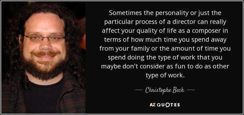 Sometimes the personality or just the particular process of a director can really affect your quality of life as a composer in terms of how much time you spend away from your family or the amount of time you spend doing the type of work that you maybe don't consider as fun to do as other type of work. - Christophe Beck