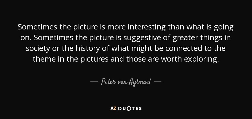 Sometimes the picture is more interesting than what is going on. Sometimes the picture is suggestive of greater things in society or the history of what might be connected to the theme in the pictures and those are worth exploring. - Peter van Agtmael