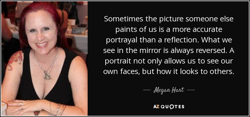 Sometimes the picture someone else paints of us is a more accurate portrayal than a reflection. What we see in the mirror is always reversed. A portrait not only allows us to see our own faces, but how it looks to others. - Megan Hart