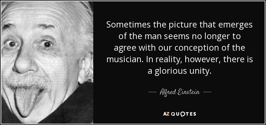 Sometimes the picture that emerges of the man seems no longer to agree with our conception of the musician. In reality, however, there is a glorious unity. - Alfred Einstein