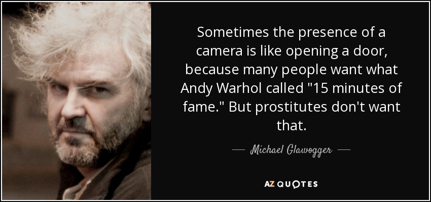 Sometimes the presence of a camera is like opening a door, because many people want what Andy Warhol called 